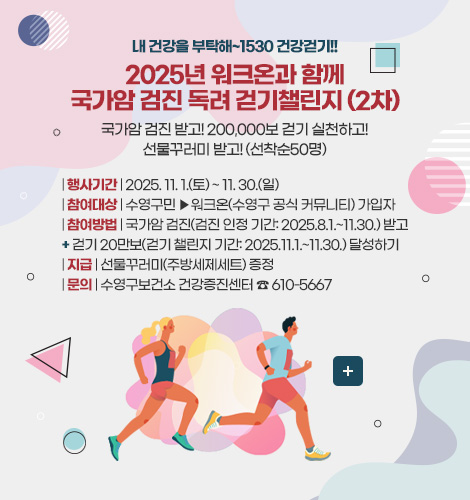 2025년 워크온과 함께 국가암 검진 독려 걷기챌린지 내 건강을 부탁해~1530 건강걷기!!
2025년 워크온과 함께
국가암 검진 독려 걷기챌린지 (2차)
국가암 검진 받고! 200,000보 걷기 실천하고!
선물꾸러미 받고! (선착순50명)
| 행사기간 | 2025. 11. 1.(토) ~ 11. 30.(일)
| 참여대상 | 수영구민 ▶워크온(수영구 공식 커뮤니티) 가입자
| 참여방법 | 국가암 검진(검진 인정 기간: 2025.8.1.~11.30.) 받고
+ 걷기 20만보(걷기 챌린지 기간: 2025.11.1.~11.30.) 달성하기
| 지급 | 선물꾸러미(주방세제세트) 증정
| 문의 | 수영구보건소 건강증진센터 ☎ 610-5667
더보기+