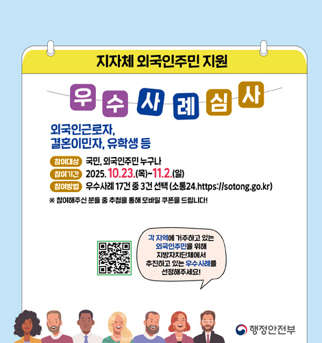지자체 외국인주민 지원 우수사례심사 지자체 외국인주민 지원 우수사례심사
외국인근로자,결혼이민자,유학생 등
참여대상 : 국민,외국인주민 누구나
참여기간 : 2025.10.23.(목) ~ 11.2.(일)
참여방법 : 우수사례 17건 중 3건 선택(소통24.https://sotong.go.kr)
※참여해주신 분들 중 추첨을 통해 모바일 쿠폰을 드립니다!
QR코드링크(https://m.site.naver.com/1RZcp)
각 지역에 거주하고 있는 외국인 주민을 위해 지방자치단체에서 추진하고 있는 우수사례를 선정해주세요!
행정안전부