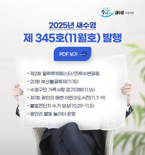 2025년 새수영 제 345호 (11월호) 발행 2025년 새수영
제 345호(11월호) 발행
자세히보기>
● 제2회 밀락루체페스타/민락수변공원
● 20회 부산불꽃축제(11.15)
● 수영구민 가족사랑 걷기대회(11.16)
● 제1회 광안리 해변 어린이도서전(11.7~9)
● 불법전단지 수거 보상(10.29~11.5)
● 광안리 별빛 놀이터 운영