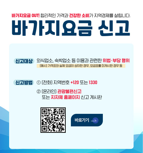 바가지요금 신고 바가지요금 OUT! 합리적인 가격과 건강한 소비가 지역경제를 살립니다.
바가지요금 신고

신고대상 | 외식업소, 숙박업소 등 이용과 관련한 위법·부당 행위
(예시) 가격표와 실제 요금이 상이한 경우,요금표를 미게시한 경우 등

신고방법 |
[전화] 지역번호 +120 또는 1330
[온라인] 관광불편신고 또는 지자체 홈페이지 신고 게시판

QR코드 링크(https://m.site.naver.com/1SS23)
바로가기>