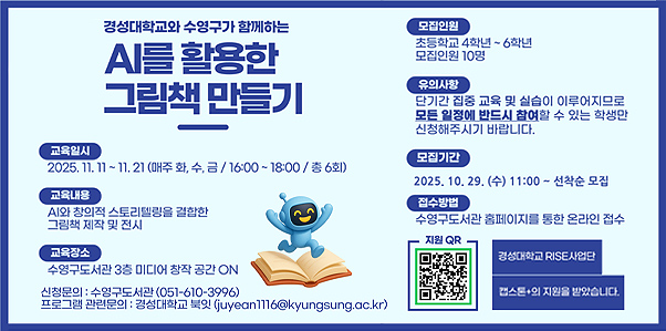 경성대학교와 수영구가 함께하는 AI를 활용한 그림책 만들기

교육일시
2025.11.11 ~ 11.21 (매주 화,수,금 / 16:00 ~ 18:00 / 총 6회)

교육내용
AI와 창의적 스토리텔링을 결합한 그림책 제작 및 전시

교육장소
수영구도서관 3층 미디어 창작 공간 ON

모집인원
초등학교 4학년 ~ 6학년 모집인원 10명

유의사항
단기간 집중 교육 및 실습이 이루어지므로 모든 일정에 반드시 참여할 수 있는 학생만 신청해주시기 바랍니다.

모집기간
2025.10.29.(수) 11:00 ~ 선착순 모집

접수방법
수영구도서관 홈페이지를 통한 온라인 접수

지원QR링크(https://m.site.naver.com/1QvIG)

신청문의 : 수영구도서관(051-610-3996)

프로그램 관련 문의 : 경성대학교 북잇(juyean1116@kyungsung.ac.kr)