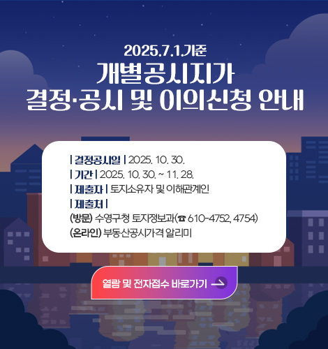 2025. 7. 1. 기준 개별공시지가 결정·공시 및 이의신청 안내 2025. 7. 1. 기준 개별공시지가 결정·공시 및 이의신청 안내
결정공시일 : 2025. 10. 30.
기  간 : 2025. 10. 30. ~ 11. 28.
제출자 : 토지소유자 및 이해관계인
제출처 (방문)수영구청 토지정보과(☎ 610-4752, 4754)
          (온라인)부동산공시가격 알리미
열람 및 전자접수 바로가기>