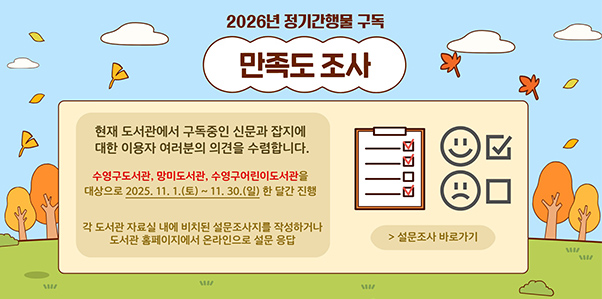 2026년 정기간행물 구독 만족도 조사

현재 도서관에서 구독중인 신문과 잡지에 대한 이용자 여러분의 의견을 수렴합니다.
수영구도서관,망미도서관,수영구어린이도서관을 대상으로 2025.11.1.(토) ~ 11.30.(일) 한 달간 진행

각 도서관 자료실 내에 비치된 설문조사지를 작성하거나 도서관 홈페이지에서 온라인으로 설문 응답