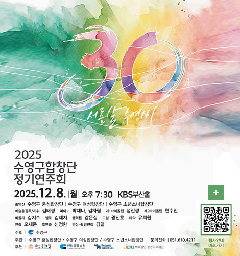 30 서른살 수영씨

2025 수영구 합창단 정기연주회
2025.12.8. |월| 오후 7:30 KBS부산홀

출연진 : 수영구 혼성합창단 | 수영구 여성합창단 | 수영구 소년소녀합창단
예술총감독/지휘 : 김태경
피아노 : 박재나,김하림
제1바이올린 : 정진경
제2바이올린 : 현수인
비올라 : 김지수
첼로 : 김혜지
엘렉톤 : 강은실
드럼 : 왕진호
타악 : 유희원
연출 : 오세준
조연출 : 신정환
영상·촬영편집 : 김결

주최 | 수영구
주관 | 수영구 혼성합창단 / 수영구 여성합창단 / 수영구 소년소녀합창단
문의전화 | 051.610.4211
후원 | 수영문화원 / 센텀종합병원 /  고려재강주식회사 / 의료법인 광안의료재단

더보기+
행사안내 바로가기
QR코드링크(https://m.site.naver.com/1VwWR)