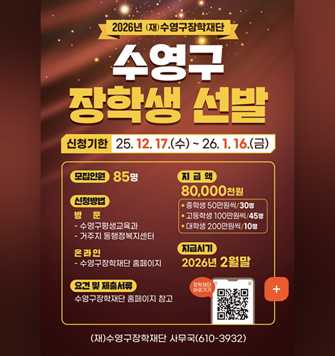 2026년 (재)수영구장학재단
수영구 장학생 선발
신청기한 25.12. 17.(수)~ 26.1. 16.(금)


모집인원 85명

신청방법
방문
- 수영구평생교육과
- 거주지 동행정복지센터
온라인
- 수영구장학재단 홈페이지
요건 및 제출서류
수영구장학재단 홈페이지 참고

지급액
80,000천원
* 중학생 50만원씩/30명
* 고등학생 100만원씩/45명
* 대학생 200만원씩/10명

지급시기
2026년 2월말

장학재단 바로가기(QR코드 : https://www.suyeong.go.kr/library/index.suyeong?menuCd=DOM_000002803002000000)
(재)수영구장학재단 사무국(610-3932)
자세히보기