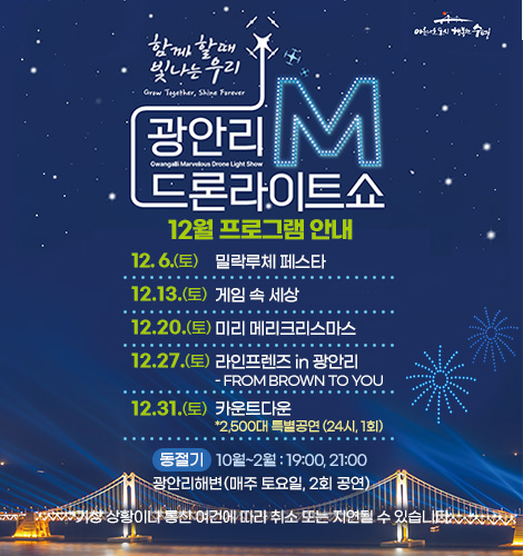 함께 할때 빛나는 우리
광안리M드론라이트쇼 12월 프로그램 안내
12. 6. (토) 밀락루체 페스타
12.13. (토) 게임 속 세상
12.20. (토) 미리 메리크리스마스
12.27. (토) 라인프렌즈 in 광안리
- FROM BROWN TO YOU
12.31. (수) 카운트다운
*2,500대 특별공연 (24시, 1회)

하절기 3월~9월 : 20:00, 22:00
광안리해변(매주 토요일, 2회 공연)
