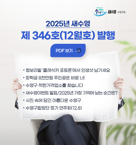 2025년 새수영
제 346호(12월호) 발행

PDF 보기 >

● 청보리밭 ‘클래식카 포토존’에서 인생샷 남기세요
● 장학금 8천만원 주인공은 바로 너!
● 수영구 착한가격업소를 찾습니다
● 새수영이벤트 발표/2025년 가장 기억에 남는 순간은?
● 사진 속에 담긴 아름다운 수영구
● 수영구합창단 정기 연주회(12.8)