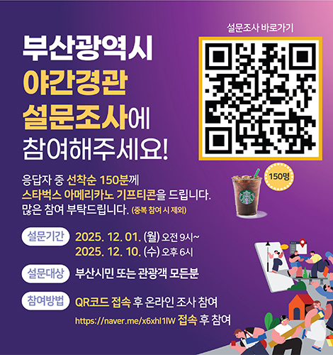 부산광역시 야간경관 설문조사에 참여해주세요!

응답자 중 선착순 150분께 스타벅스 아메리카노 기프티콘을 드립니다.
많은 참여 부탁드립니다.(중복 참여 시 제외)

설문기간
2025.12.01. (월) ~ 오전 9시
2025.12.10. (수) ~ 오후 6시

설문대상
부산시민 또는 관광객 모든분

참여방법
QR코드 접속 후 온라인 조사 참여
https://naver.me/x6xhl1lW 접속 후 참여

설문조사 바로가기
QR코드링크(https://form.naver.com/response/nmb5LlgzaLtwUbphR18DYw)
150명