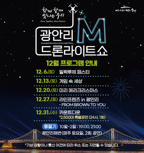함께 할때 빛나는 우리
광안리M드론라이트쇼 12월 프로그램 안내
12. 6. (토) 밀락루체 페스타
12.13. (토) 게임 속 세상
12.20. (토) 미리 메리크리스마스
12.27. (토) 라인프렌즈 in 광안리
- FROM BROWN TO YOU
12.31. (수) 카운트다운
*2,500대 특별공연 (24시, 1회)

하절기 3월~9월 : 20:00, 22:00
광안리해변(매주 토요일, 2회 공연)