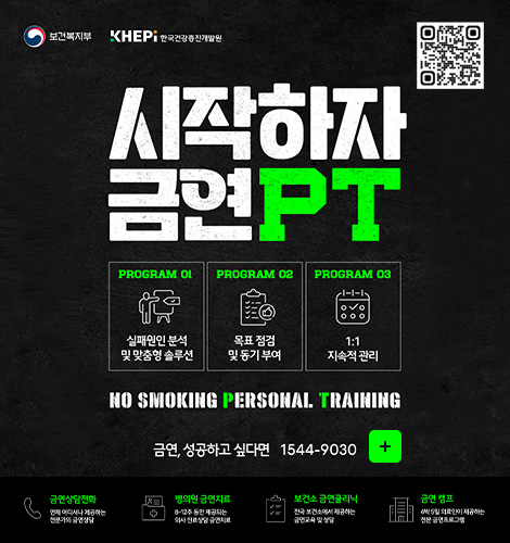 보건복지부, KHEPI한국건강증진개발원

QR코드링크(https://m.site.naver.com/1VPTK)
시작하자 금연 PT

PROGRAM 01
실패원인 분석 및 맞춤형 솔루션

PROGRAM 02
목표 점검 및 동기 부여

PROGRAM 03
1:1 지속적 관리

NO SMOKING PERSONAL TRAINING
지금, 당신을 위한 금연 전문가를 만나보세요

금연, 성공하고 싶다면 1544-9030
더보기+

금연상담전화
언제 어디서나 제공하는 전문가의 금연상담

병의원 금연치료
8~12주 동안 제공되는 의사 진료상담 금연치료

보건소 금연클리닉
전국 보건소에서 제공하는 금연교육 및 상담

금연 캠프
4박 5일 의료진이 제공하는 전문 금연 프로그램