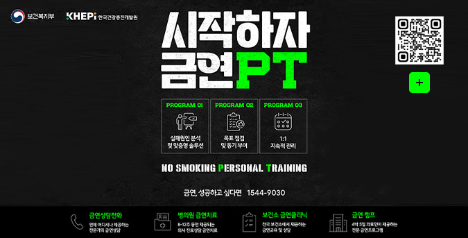 보건복지부, KHEPI한국건강증진개발원

시작하자 금연 PT

PROGRAM 01
실패원인 분석 및 맞춤형 솔루션

PROGRAM 02
목표 점검 및 동기 부여

PROGRAM 03
1:1 지속적 관리

NO SMOKING PERSONAL TRAINING
지금, 당신을 위한 금연 전문가를 만나보세요

금연, 성공하고 싶다면 1544-9030

QR코드링크(https://m.site.naver.com/1VPTK)
더보기+

금연상담전화
언제 어디서나 제공하는 전문가의 금연상담

병의원 금연치료
8~12주 동안 제공되는 의사 진료상담 금연치료

보건소 금연클리닉
전국 보건소에서 제공하는 금연교육 및 상담

금연 캠프
4박 5일 의료진이 제공하는 전문 금연 프로그램