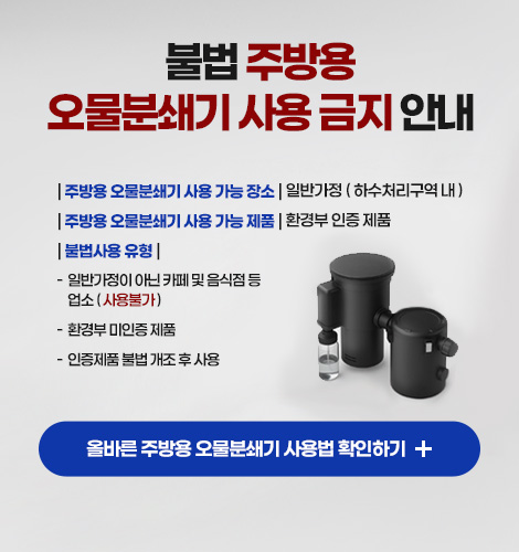 불법 주방용
오물분쇄기 사용 금지 안내

| 주방용 오물분쇄기 사용 가능 장소 | 일반가정 ( 하수처리구역 내 )
| 주방용 오물분쇄기 사용 가능 제품 | 환경부 인증 제품
| 불법사용 유형 | 
-  일반가정이 아닌 카페 및 음식점 등 업소 ( 사용불가 )
-  환경부 미인증 제품
-  인증제품 불법 개조 후 사용

올바른 주방용 오물분쇄기 사용법 확인하기 +