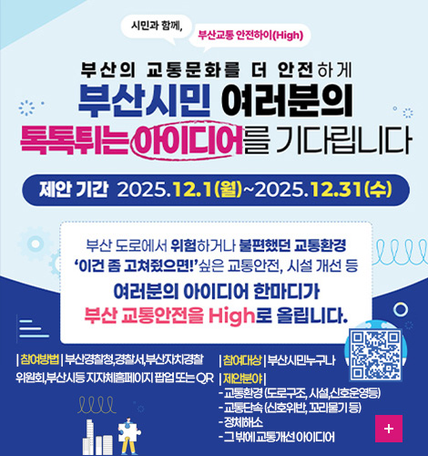 시민과 함께, 부산교통 안전하이 (High)

부산의 교통문화를 더 안전하게
부산시민 여러분의 톡톡튀는 아이디어를 기다립니다

제안기간 2025.12.1(월) ~ 2025.12.31(수)

부산 도로에서 위험하거나 불편했던 교통환경
이건 좀 고쳐줬으면! 싶은 교통안전, 시설 개선 등
여러분의 아이디어 한마디가
부산 교통안전을 High로 올립니다.

| 참여방법 | 부산경찰청,경찰서,부산자치경찰위원회,부산시등 지자체홈페이지 팝업 또는 QR
| 참여대상 | 부산시민누구나 
| 제안분야 | 
- 교통환경 (도로구조, 시설,신호운영등)
- 교통단속 (신호위반, 꼬리물기 등)
- 정체해소 
- 그 밖에 교통개선 아이디어

QR코드링크(https://m.site.naver.com/1VOTi)
더보기+