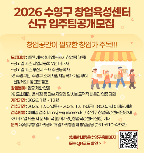 2026 수영구 창업육성센터
신규 입주팀공개모집 

창업공간이 필요한 창업가 주목!!!

모집대상 : 발전 가능성이 있는 초기 창업팀 (3팀)
- 공고일 기준 사업자등록 7년 이내자
- 공고일 기준 부산시 소재 주민등록자
※ 수영구민, 수영구 소재 사업자등록자 가점부여
- 신청제외 : 공고문 참조
창업분야 : 업종 제한 없음
※ 도소매업, 음식점 등 단순 자영업 및 사회도덕적 비윤리 업종 제외
계약기간 : 2026. 1월 ~ 12월
접수기간 : 2025. 12. 04.(목) ~ 2025. 12. 19.(금) 18:00까지 이메일 제출 
접수방법 : 이메일 접수 (amsj76@korea.kr / 수영구 창업육성센터 담당자)
※ 이메일 제출 시 문서제목 [참여자명_창업육성센터 신청] 기재
문의 : 수영구청 일자리경제과 일자리창출계 창업담당 (051-610-4832)

상세한 내용은수영구홈페이지
또는 QR코드 확인 >
QR코드링크(https://www.suyeong.go.kr/library/board/list.suyeong?boardId=BBS_0000156&menuCd=DOM_000002102001000000&paging=ok&startPage=1)