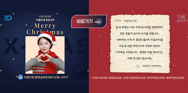 수영구 도서관 12월 25일 휴관 공지

Merry Christmas

수영구청 평생교육과 051-610-3997

바로가기 >

수영구 도서관

올 한 해동안 저희 수영구도서관을 방문해주신 모든 분들께 감사의 인사를 전합니다.
새해에는 더욱 더 풍성한 볼거리 읽을거리를 제공 할 것을 약속드리며 가정에 평안이 가득하길 기원합니다. 행복한 연말 보내시고 새해 복 많이 받으세요.

수영구민 여러분께..

-수영구도서관,망미도서관,수영구어린이도서관,민락작은도서관,망미작은도서관