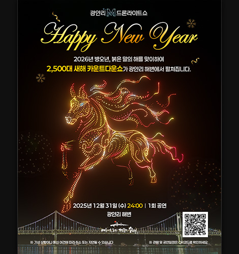 광안리 M 드론라이트쇼

Happy New Year

2026년 병오년, 붉은 말의 해를 맞이하여 2,500대 새해 카운트쇼가 광안리 해변에서 펼쳐집니다.

2025년 12월 31일(수) 24:00 | 1회 공연
광안리 해변

※기상 상황이나 통신 여건에 따라 취소 또는 지연될 수 있습니다.

※관람 및 공연일정은 QR코드로 확인하세요.
QR코드링크(https://bit.ly/4ltJgxJ?r=qr)