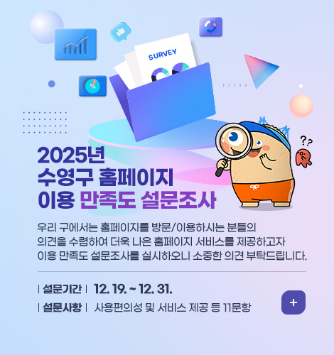 2025년 수영구 홈페이지 이용 만족도 설문조사
우리 구에서는 홈페이지를 방문/이용하시는 분들의 의견을 수렴하여 더욱 나은 홈페이지 서비스를 제공하고자 
이용 만족도 설문조사를 실시하오니 소중한 의견 부탁드립니다.
설문기간: 12. 19. ~ 12. 31.
설문사항: 사용편의성 및 서비스 제공 등 11문항
더보기