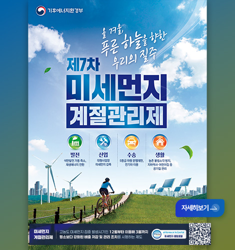 기후에너지환경부

제7차 미세먼지 계절관리제
올 겨울, 푸른 하늘을 향한 우리의 질주

발전
석탄발전 가동 축소, 재생에너지 전환

산업
대형사업장 미세먼지 감축

수송
5등급 차량 운행제한, 전기차 이용

생활
농촌 불법소각 방지, 지하역사·어린이집 등 공기질 관리

미세먼지 계절관리제 | 고농도 미세먼지 집중 발생시기인 12월부터 이듬해 3월까지 평소보다 강화된 배출 저감 및 관리 조치를 시행하는 제도

airkorea.or.kr/portal
미세먼지 종합포털

QR코드 링크(https://www.airkorea.or.kr/portal/web)

자세히보기 >