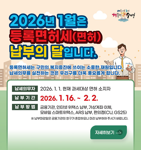 아름다운 도시 행복한 수영
2026년 1월은 등록면허세(면허) 납부의 달입니다.
등록면허세는 구민의 복지증진에 쓰이는 소중한 재원입니다.
납세의무를 실천하는 것은 우리구를 더욱 풍요롭게 합니다.

납세의무자 : 2026. 1. 1. 현재 과세대상 면허 소지자
납부기간 : 2026. 1. 16. ~ 2. 2.
납부방법 : 금융기관, 인터넷 위택스 납부, 가상계좌 이체,
모바일 스마트위택스, ARS 납부, 편의점(CU, GS25)
※ 납부마감일은 금융기관의 창구가 혼잡하오니 미리 납부하여 주시기 바랍니다.
자세히보기