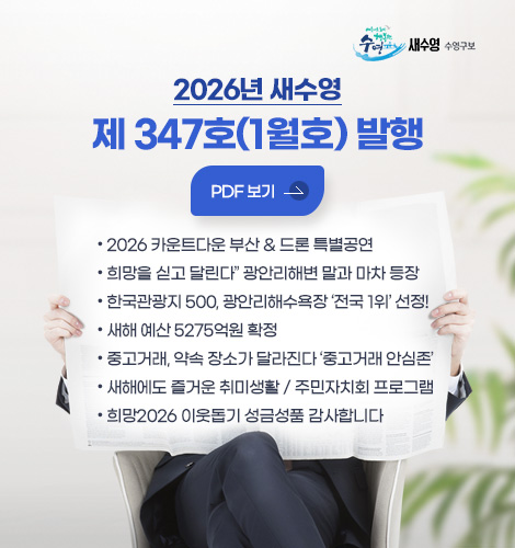 2026년 새수영
제 347호(1월호) 발행

PDF 보기 >

● 2026 카운트다운 부산 & 드론 특별공연
● “희망을 싣고 달린다” 광안리해변 말과 마차 등장 
● 한국관광지 500, 광안리해수욕장 ‘전국 1위’ 선정!
● 새해 예산 5275억원 확정
● 중고거래, 약속 장소가 달라진다 ‘중고거래 안심존’
● 새해에도 즐거운 취미생활 / 주민자치회 프로그램
● 희망2026 이웃돕기 성금성품 감사합니다