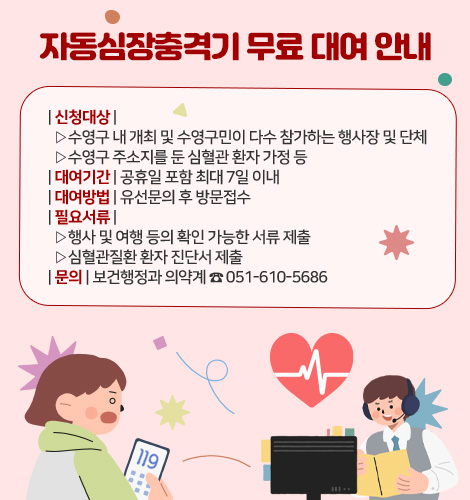 자동심장충격기 무료 대여 안내

| 신청대상 |
  ▷수영구 내 개최 및 수영구민이 다수 참가하는 행사장 및 단체
  ▷수영구 주소지를 둔 심혈관 환자 가정 등
| 대여기간 | 공휴일 포함 최대 7일 이내
| 대여방법 | 유선문의 후 방문접수
| 필요서류 |
  ▷행사 및 여행 등의 확인 가능한 서류 제출
  ▷심혈관질환 환자 진단서 제출
| 문의 | 보건행정과 의약계 ☎ 051-610-5686