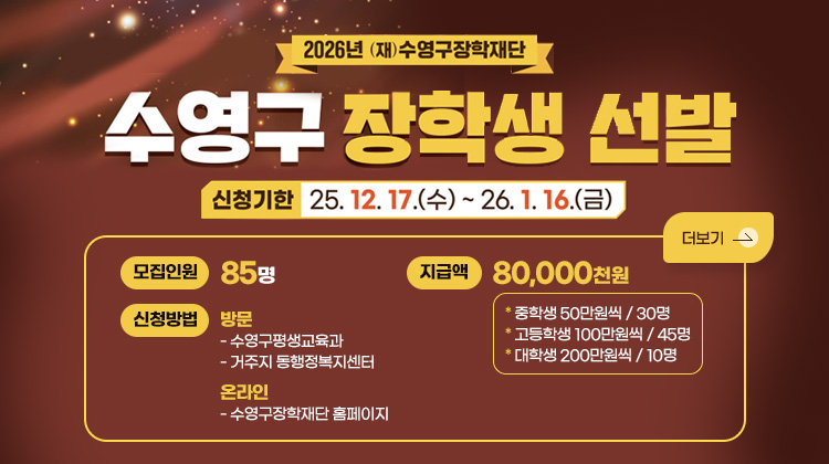 2026년 (재)수영구장학재단
수영구 장학생 선발
신청기한 25.12. 17.(수)~ 26.1. 16.(금)

모집인원 85명

신청방법
방문
- 수영구평생교육과
- 거주지 동행정복지센터
온라인
- 수영구장학재단 홈페이지

지급액
80,000천원
* 중학생 50만원씩/30명
* 고등학생 100만원씩/45명
* 대학생 200만원씩/10명
더보기