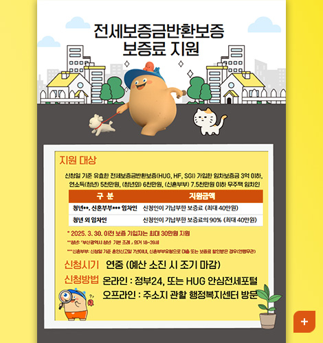 전세보증금반환보증 보증료 지원

지원대상
신청일 기준 유효한 전세보증금반환보증(HUG,HF,SGI) 가입한 임차보증금 3억 이하, 연소득(청년) 5천만원, (청년외) 6천만원, (신혼부부) 7.5천만원 이하 무주택 임차인

구분,지원금액
[구분] 청년,신혼부부,임차인 [지원금액] 신청인이 기납부한 보증료(최대 40만원)
[구분] 청년 외 임차인 [지원금액] 신청인이 기납부한 보증료의 90% (최대 40만원)

2025.3.30. 이전 보증 가입자는 최대 30만원 지원
청년 : 「부산광역시 청년 기본 조례」의거 18~39세
신혼부부 : 신청일 기준 혼인신고일 7년이내, 신혼부부유형으로 대출 또는 보증료 할인 받은 경우(연령무관)

신청시기 - 연중 (예산 소진 시 조기 마감)
신청방법 - 온라인 : 정부24, 또는 HUG 안심전세포털
오프라인 : 주소지 관할 행정복지센터 방문

더보기+