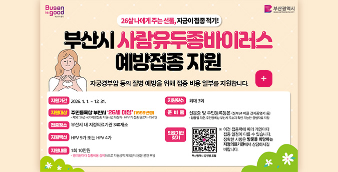 26살 나에게 주는 선물, 지금이 접종 적기!

부산시 사람유두종바이러스 예방접종 지원
자궁경부암 등의 질병 예방을 위해 접종 비용 일부를 지원합니다.

더보기+

지원기간 : 2026.1.1. ~ 12.31.

지원대상 : 주민등록상 부산시 26세 여성 (1999년생)
-제외 : 2026년 국가예방접종 지원사업 대상자·HPV 기 접종 완료자·외국인

접종장소 : 부산시 내 지정의료기관 340개소

지원백신 : HPV 9가 또는 HPV 4가

지원내용 : 1회 10만원
-병
·의원마다 접종비용 상이하므로 지원금액 제외한 비용은 본인 부담

지원횟수 : 최대 3회

준비물 : 신분증 및 주민등록등본 (정부24 어플 전자증명서 등)
-접종일 기준, 주민등록상 부산시 주소지 확인 가능한 증빙자료 지참

의료기관 찾기 :
부산광역시 감염병 포털
QR코드링크(https://www.busan.go.kr/bsi/board/1632988?curPage=2&srchBeginDt&srchEndDt&srchKey&srchText)

※이전 접종력에 따라 개인마다 접종 일정이 다를 수 있습니다. 정확한 사항은 방문을 희망하는 지정의료기관에서 상담하시길 바랍니다.