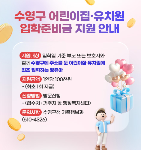 수영구 어린이집·유치원
입학준비금 지원 안내
지원대상 : 입학일 기준 부모 또는 보호자와 함께 수영구에 주소를 둔 어린이집·유치원에
최초 입학하는 영유아
지원금액 : 1인당 100천원
- (최초 1회 지급)
신청방법 : 방문신청
- (접수처 : 거주지 동 행정복지센터)
문의사항 : 수영구청 가족행복과
(610-4326)