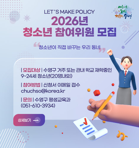아름다운 도시 수영
LET ‘ S MAKE POLICY
2026년 청소년 참여위원 모집
청소년이 직접 바꾸는 우리 동네
| 모집대상 | 수영구 거주 또는 관내 학교 재학중인
9~24세 청소년(20명내외)
| 참여방법 | 신청서 이메일 접수
chuchso@korea.kr
| 문의 | 수영구 평생교육과
(051-610-3934)
상세보기