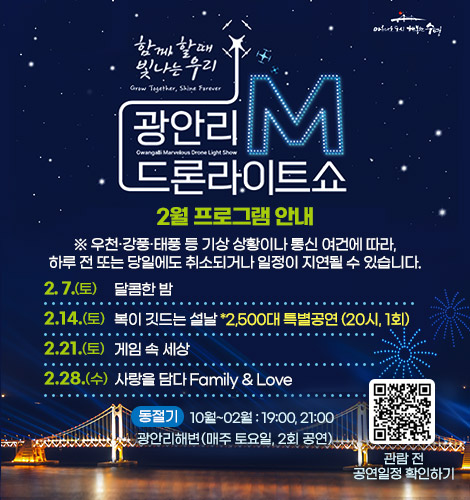 함께 할때 빛나는 우리
광안리M드론라이트쇼 2월 프로그램 안내

※ 우천·강풍·태풍 등 기상 상황이나 통신 여건에 따라, 하루 전
또는 당일에도 취소되거나 일정이 지연될 수 있습니다.

2. 7.(토) 달콤한 밤
2. 14.(토) 복이 깃드는 설날 *2,500대 특별공연 (20시, 1회)
2. 21.(토) 게임 속 세상
2. 28.(토) 사랑을 담다 Family & Love

동절기 10월~2월 : 19:00, 21:00
광안리해변(매주 토요일, 2회 공연)

QR코드링크(https://www.gwangallimdrone.co.kr/)
관람 전 공연일정 확인하기
