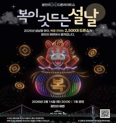 광안리 M 드론라이트쇼
복이 깃드는 설날
2026년 설날을 맞아, 복을 전하는 2,500대 드론쇼가
광안리 해변에서 펼쳐집니다.

2026년 2월 14일 (토) 20:00 1회 공연
광안리 해변

※ 우천, 강풍, 태풍 등 기상 상황이나 통신 여건에 따라,
하루 전 또는 당일에도 취소되거나 일정이 지연될 수 있습니다.

QR코드링크(https://www.gwangallimdrone.co.kr/)
관람 전 공연일정 확인하기