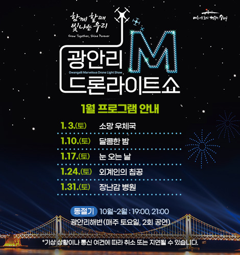 함께 할때 빛나는 우리
광안리M드론라이트쇼 1월 프로그램 안내
1. 3.(토) 소망 우체국
1. 10.(토) 달콤한 밤
1. 17.(토) 눈 오는 날
1. 24.(토) 외계인의 침곰
1. 31.(토) 장난감 병원
동절기 10월~2월 : 19:00, 21:00
광안리해변(매주 토요일, 2회 공연)

*기상 상황이나 통신 여건에 따라 취소 또는 지연될 수 있습니다.