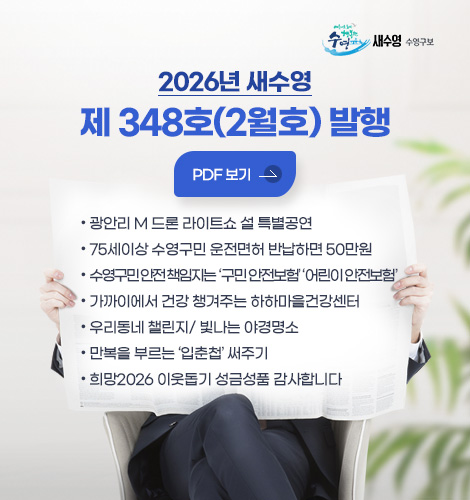 2026년 새수영
제 348호(2월호) 발행

PDF 보기 >

● 광안리 M 드론 라이트쇼 설 특별공연
● 75세이상 수영구민 운전면허 반납하면 50만원
● 수영구민 안전 책인지는 구민 안전보험 ,어린이 안전보험
● 가까이에서 건강 챙겨주는 하하마을건강센터
● 우리동네 챌린지/ 빛나는 야경명소
● 만복을 부르는 입춘첩 써주기
● 희망2026 이웃돕기 성금성품 감사합니다