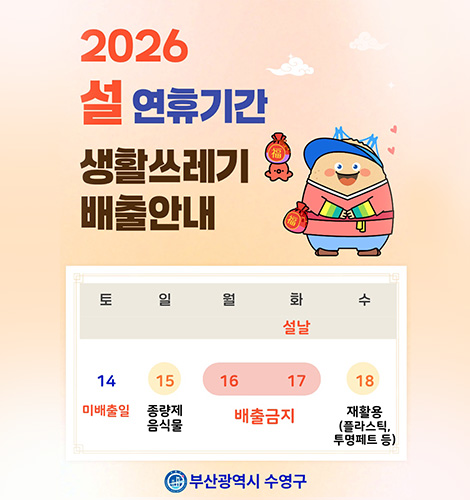 2026 설 연휴기간 생활쓰레기 배출안내
토 14 미배출일
일 15 종량제 음식물
월 16 배출금지
화(설날) 17 배출금지
수 18 재활용(플라스틱,투명페트 등)
부산광역시 수영구