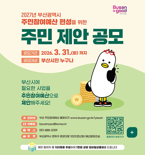 Busan is good
2027년 부산광역시 주민참여예산 편성을 위한 주민 제안 공모
공모기간 : 2026.3. 31.(화) 까지
공모대상 : 부산시민 누구나
부산시에 필요한 사업을 주민참여예산으로 제안해주세요!
인터넷 : 부산 주민참여예산 홈페이지 www.busan.go.kr/yesan
이메일 : bscamyeo@korea.kr
팩스 : 051-888-2059
우편 : 부산광역시 연제구 중앙대로 1001(연산동) 예산담당관실
QR코드 홈페이지 바로가기 (링크 : https://www.busan.go.kr/yesan/index)
제안 참여자 중 100명을 추첩하여 1만원 상당 모바일상품권을 드립니다
더보기