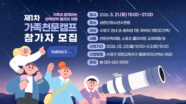 제1차 가족천문캠프 참가자 모집
가족과 함께하는 반짝반짝 별자리 여행

일시 : 2026. 3. 21.(토) 15:00 ~21:00
장소 : 금련산청소년수련원
대상 : 수영구 관내 초·중학생 1명, 학부모 1명(30가족)
내용 : 천문관측체험, 스포츠 클라이밍, 도예체험 등
신청기간 : 2026. 02. 23.(월) 10:00~3.3.(화) 15:00
신청방법 :수영구 희망교육지구 홈페이지(선착순 마감)
문의 : ☎ 051-610-3939
자세히보기
