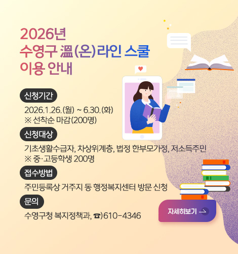 2026년
수영구 溫(온)라인 스쿨 이용 안내
신청기간
2026.1.26.(월) ~ 6.30.(화)
※ 선착순 마감(200명)
신청대상
기초생활수급자, 차상위계층, 법정 한부모가정, 저소득주민
※ 중·고등학생 200명
접수방법
주민등록상 거주지 동 행정복지센터 방문 신청
문의
수영구청 복지정책과, ☎)610-4346
자세히보기 >