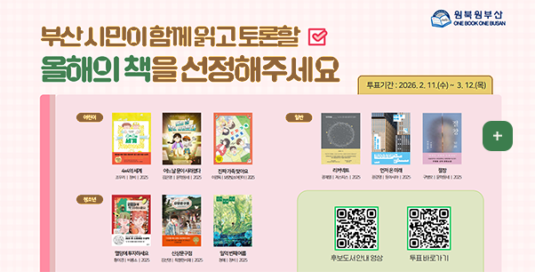 2026 원북원부산

부산 시민이 함께 읽고 토론할 올해의 책을 선정해주세요

투표기간 : 2026.2.11.(수) ~ 3.12.(목)

어린이 :
4x4의 세계 | 조우리 | 창비 | 2025
어느 날 문이 사라졌다 | 김은영 | 문학동네 | 2025
진짜 가족 맞아요 | 이경옥 | 보리빛소어린이 | 2025

청소년 :
멸망에 투자하세요 | 황이경 | 비룡소 | 2025
신상문구점 | 김선영 | 특별한 서재 | 2025
일억 번째 여름 | 청예 | 창비 | 2025

일반 :
리커넥트 | 장재열 | 저스피스 | 2025

먼저 온 미래
장강명 | 동아시아 | 2025
절창 | 구병모 | 문학동네 | 2025

주최|부산광역시교육청,부산광역시
주관|부산광역시시립시민도서관,부산광역시공공도서관
후원|BNK부산은행,부산일보,국제신문,KBS부산,부산MBC,부산경남대표방송KNN

후보도서안내
QR코드링크(https://m.site.naver.com/1ZFpE)

투표바로가기
QR코드링크(https://m.site.naver.com/1ZC2W)

더보기+