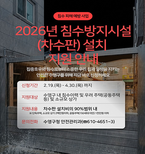 침수 피해 예방 사업
2026년 침수방지시설(차수판) 설치 지원 안내
집중호우와 침수로부터 소중한 우리 집과 일상을 지키는 안전한 수영구를 위해 지금 바로 신청하세요
신청기간 : 2. 19.(목) ~ 4. 30.(목) 까지
지원대상 : 수영구 내 침수이력 및 우려 주택(공동주택 등) 및 소규모 상가
지원내용 : 차수판 설치비의 90%범위 내
※ 단독주택,소규모 상가 2백만원 이하, 공동주택(150세대 미만) 1천만원 이하
문의전화 : 수영구청 안전관리과(☎610-4651~3)