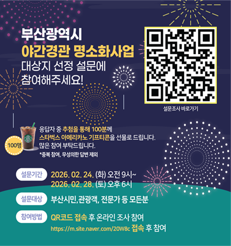 부산광역시 야간경관 명소화사업
대상지 선정 설문에 참여해주세요!

설문조사 바로가기 (QR코드 영역)

응답자 중 추첨을 통해 100분께
스타벅스 아메리카노 기프티콘을 선물로 드립니다.
많은 참여 부탁드립니다.
*중복 참여, 무성의한 답변 제외

설문기간
2026. 02. 24. (화) 오전 9시 ~
2026. 02. 28. (토) 오후 6시
설문대상
부산시민, 관광객, 전문가 등 모든분
참여방법
QR코드 접속 후 온라인 조사 참여
https://m.site.naver.com/20W8c 접속 후 참여