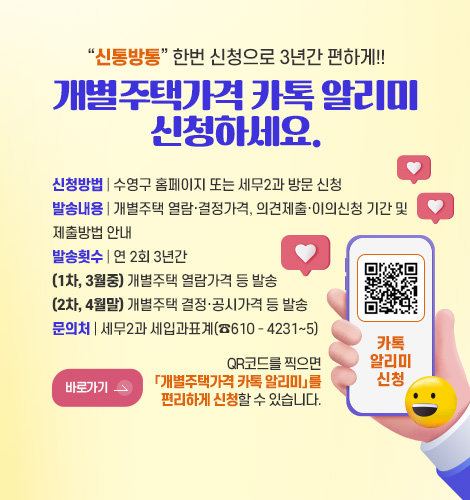 신통방통 한번 신청으로 3년간 편하게!!
개별주택가격 카톡 알리미
신청하세요.

신청방법 | 수영구 홈페이지 또는 세무2과 방문 신청
발송내용 | 개별주택 열람·결정가격, 의견제출·이의신청 기간 및
제출방법 안내
발송횟수 | 연 2회 3년간
(1차, 3월중) 개별주택 열람가격 등 발송
(2차, 4월말) 개별주택 결정·공시가격 등 발송
문의처 | 세무2과 세입과표계(☎610 - 4231∼5)

바로가기 >

QR코드를 찍으면
「개별주택가격 카톡 알리미」를
편리하게 신청할 수 있습니다.


QR코드링크(https://www.suyeong.go.kr/index.suyeong?menuCd=DOM_000000102001016000)
카톡알리미신청