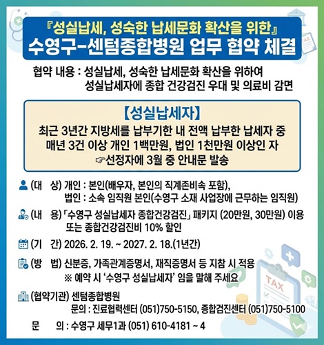 『성실납세, 성숙한 납세문화 확산을 위한』 
 수영구-센텀종합병원 업무 협약 체결 안내
협약 내용 : 성실납세, 성숙한 납세문화 확산을 위하여 성실납세자에 종합 건강검진 우대 및 의료비 감면
[성실납세자] 최근 3년간 지방세를 납부기한 내 전액 납부한 납세자 중 매년 3건 이상 
개인 1백만원, 법인 1천만원 이상인 자 - 선정자에 3월 중 안내문 발송
(대상) 개인 : 본인(배우자, 본인의 직계존비속 포함), 법인 : 소속 임직원 본인(수영구 소재 사업장에 근무하는 임직원)
(내용)「수영구 성실납세자 종합건강검진」 패키지 (20만원, 30만원) 이용 또는 종합건강검진비 10% 할인
(기간) 2026. 2. 19. ~ 2027. 2. 18.(1년간)
(방법) 신분증, 가족관계증명서, 재직증명서 등 지참 시 적용 
※ 예약 시 ‘수영구 성실납세자’임을 말해 주세요
(협약기관) 센텀종합병원
문의 : 진료협력센터 (051)750-5150, 종합검진센터 (051)750-5100
문의 : 수영구 세무1과 ☎ (051) 610-4181 ~ 4
