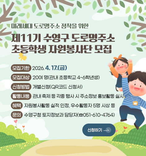 미래세대 도로명주소 정착을 위한
제11기 수영구 도로명주소
초등학생 자원봉사단 모집

모집기한 : 2026. 4. 17.(금)
모집대상 : 20여 명(관내 초등학교 4~6학년생)
신청방법 : 개별신청(QR코드 신청서)
활동내용 : 관내 축제 등 각종 행사 시 주소정보 홍보활동 실시
혜택 : 자원봉사활동 실적 인정, 우수활동자 5명 시상 등
문의 : 수영구청 토지정보과 담당자(☎051-610-4764)
