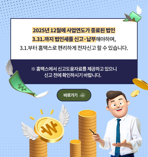 2025년 12월에 사업연도가 종료된 법인
3.31.까지 법인세를 신고·납부해야하며,
3.1.부터 홈택스로 편리하게 전자신고 할 수 있습니다.

※ 홈택스에서 신고도움자료를 제공하고 있으니
신고 전에 확인하시기 바랍니다.

바로가기 >