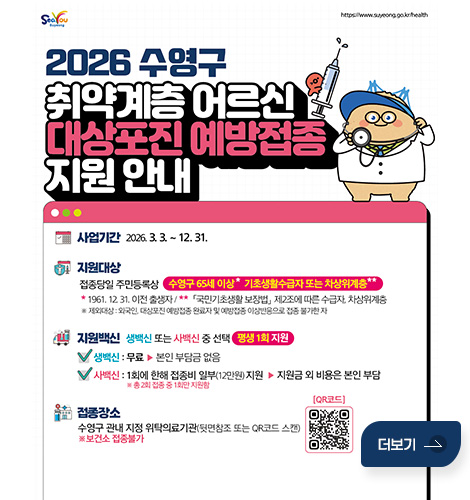 SeaYou Suyoong / https://www.suyeong.go.kr/health

2026 수영구 취약계층 어르신 대상포진 예방접종 지원 안내
사업기간 : 2026.3.3 .~ 12. 31.
지원대상 :
접종당일 주민등록상 수영구 65세 이상* 기초생활수급자 또는 차상위계층 **
* 1961. 12 31. 이전 출생자 / ** 「국민기초생활 보장법」 제2조에 따른 수급자, 차상위계층
※ 제외대상 : 외국인, 대상포진 예방접종 완료자 및 예방접종 이상반응으로 접종 불가한 자

지원백신 : 생백신 또는 사백신 중 선택 / 평생 1회 지원
생백신 : 무료 ▶본인 부담금 없음
접종장소 : 
수영구 관내 지정 위탁의료기관(뒷면참조 또는 QR코드 스캔)
※보건소 접종불가

[QR코드(링크 : https://www.suyeong.go.kr/board/view.do?boardId=BBS_0000062&menuCd=DOM_000001505001000000&contentsSid=391&paging=ok&startPage=1&dataSid=345424)]
더보기