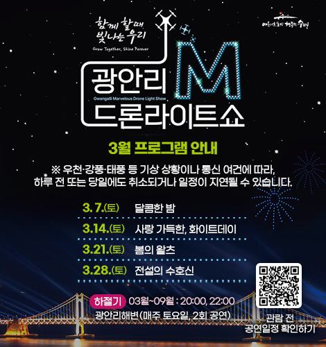 함께 할때 빛나는 우리
광안리M드론라이트쇼 2월 프로그램 안내

※ 우천·강풍·태풍 등 기상 상황이나 통신 여건에 따라, 하루 전
또는 당일에도 취소되거나 일정이 지연될 수 있습니다.

3. 7.(토) 달콤한 밤
3. 14.(토) 사랑 가득한, 화이트데이
3. 21.(토) 봄의 왈츠
3. 28.(토) 전설의 수호신

하절기 03월~09월 : 20:00, 22:00
광안리해변(매주 토요일, 2회 공연)

QR코드링크(https://www.gwangallimdrone.co.kr/)
관람 전 공연일정 확인하기