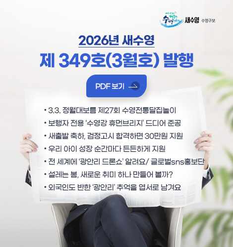 새수영 수영구보
2026년 새수영
제 349호(3월호) 발행
PDF 보기
- 3.3. 정월대보름 제27회 수영전통달집놀이
- 보행자 전용 수영강 휴먼브리지 드디어 준공
- 새출발 축하, 검정고시 합격하면 30만원 지원
- 우리 아이 성장 순간마다 든든하게 지원
- 전 세계에 광안리 드론쇼 알려요/ 글로벌sns홍보단
- 설레는 봄, 새로운 취미 하나 만들어 볼까?
- 외국인도 반한 광안리 추억을 엽서로 남겨요