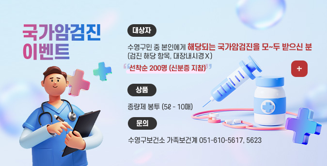 국가암검진 이벤트

대상자
수영구민 중 본인에게 해당되는 국가암검진을 모~두 받으신 분
(검진 해당 항목, 대장내시경Ｘ)

선착순 200명 (신분증 지참)

상품
종량제 봉투 (5ℓ - 10매)

문의
수영구보건소 가족보건계 051-610-5617, 5623

더보기+