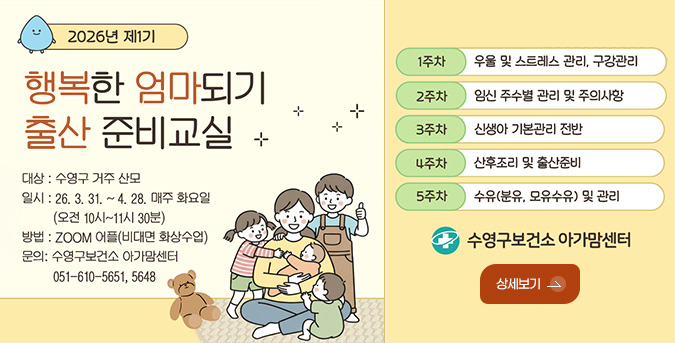 2026년 제1기

행복한 엄마되기 출산 준비교실

대상 : 수영구 거주 산모
일시 : 26.3.31. ~ 4.28. 매주 화요일 (오전 10시 ~ 11시 30분)
방법 : ZOOM 어플(비대면 화상수업)
문의 : 수영구보건소 아가맘센터
051-610-5651,5648

1주차 우울 및 스트레스 관리, 구강관리
2주차 임신 주수별 관리 및 주의사항
3주차 신생아 기본관리 전반
4주차 산후조리 및 출산준비
5주차 수유(분유, 모유수유) 및 관리

수영구보건소 아가맘센터

상세보기 >
